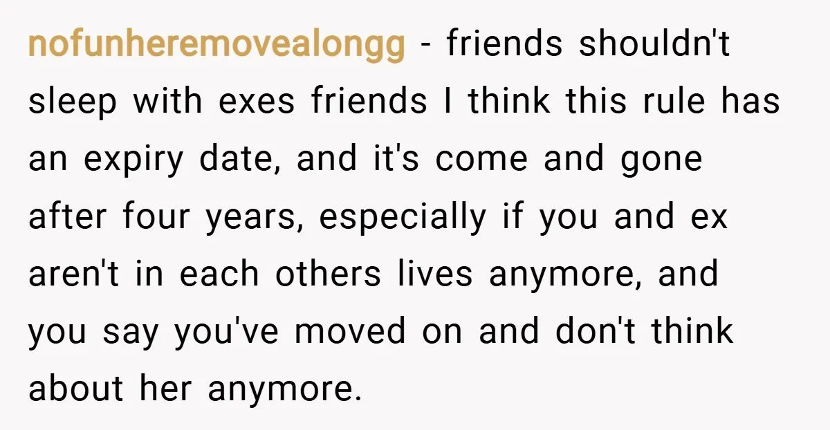 nofunheremovealongg − friends shouldn't sleep with exes friends I think this rule has an expiry date, and it's come and gone after four years, especially if you and ex aren't...