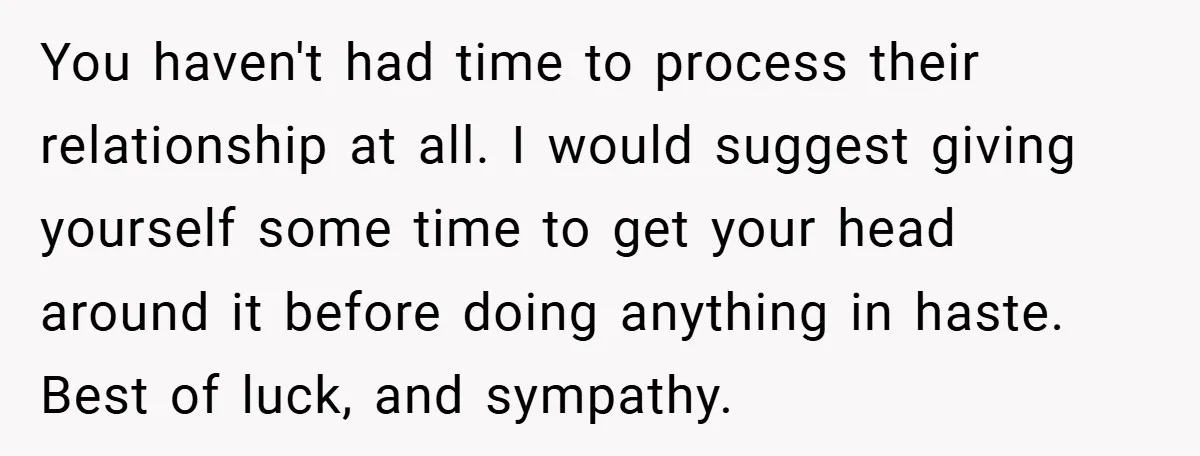 You haven't had time to process their relationship at all. I would suggest giving yourself some time to get your head around it before doing anything in haste. Best of...