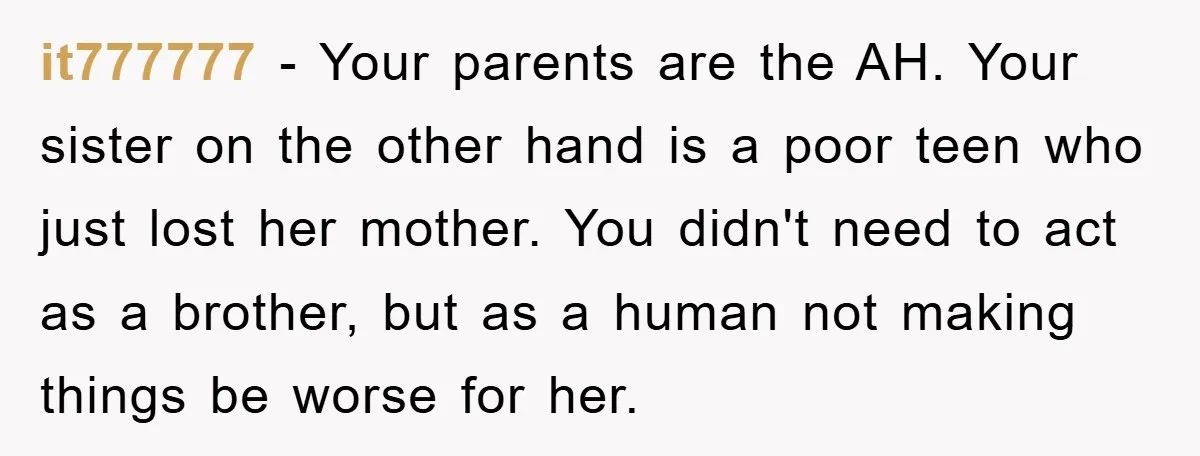 it777777 − Your parents are the AH. Your sister on the other hand is a poor teen who just lost her mother. You didn't need to act as a brother,...