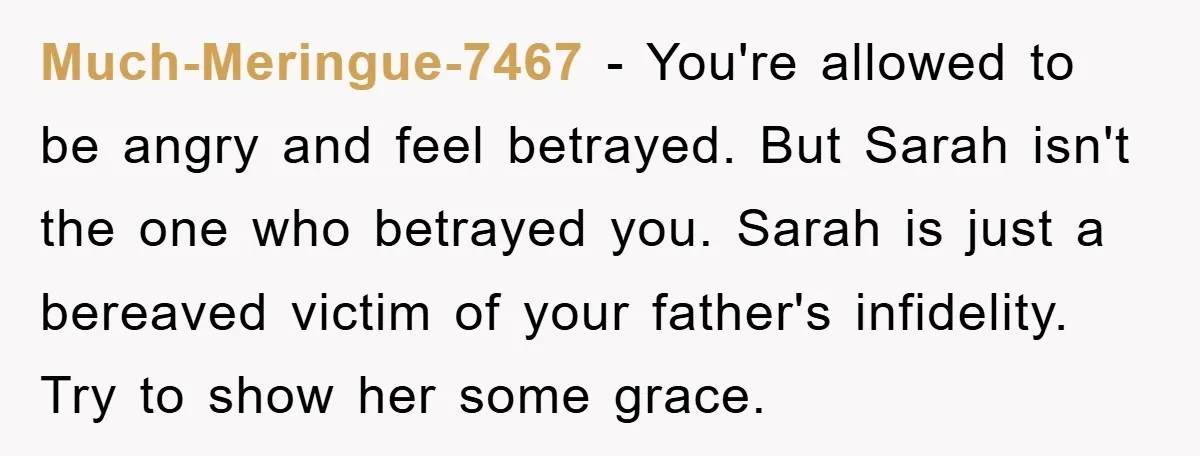 Much-Meringue-7467 − You're allowed to be angry and feel betrayed. But Sarah isn't the one who betrayed you. Sarah is just a bereaved victim of your father's infidelity. Try to...