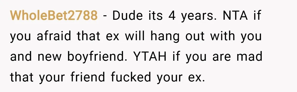 WholeBet2788 − Dude its 4 years. NTA if you afraid that ex will hang out with you and new boyfriend. YTAH if you are mad that your friend fucked your...