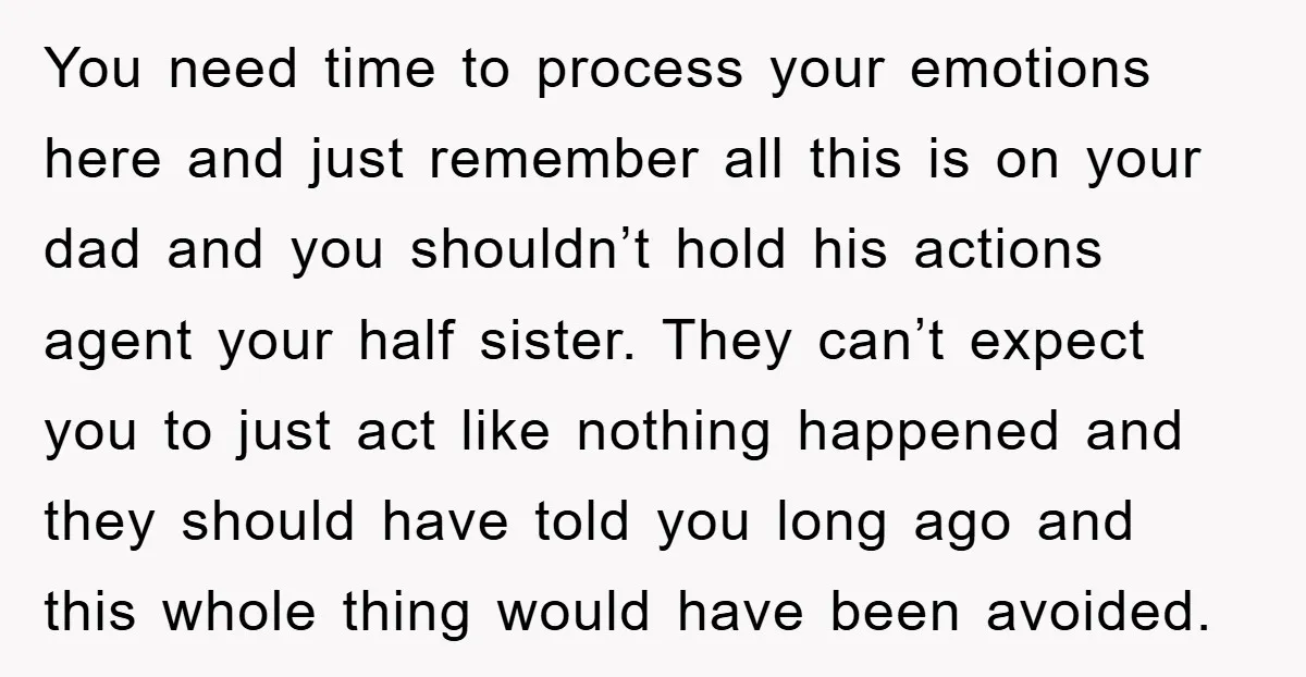 You need time to process your emotions here and just remember all this is on your dad and you shouldn’t hold his actions agent your half sister. They can’t expect...