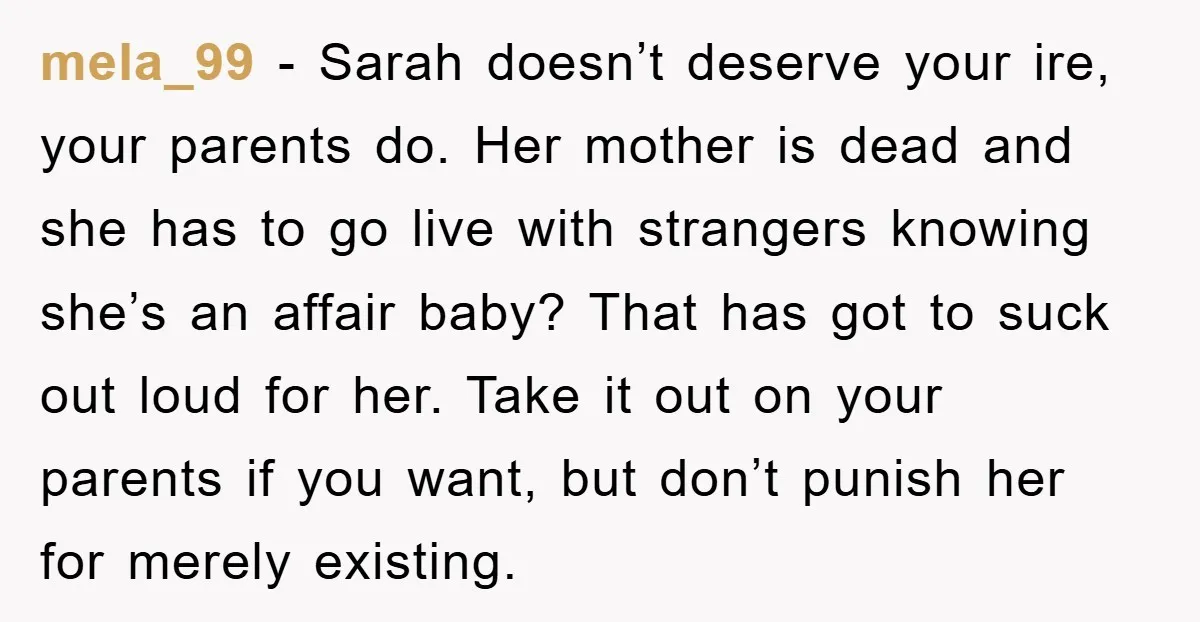 mela_99 − Sarah doesn’t deserve your ire, your parents do. Her mother is dead and she has to go live with strangers knowing she’s an affair baby? That has got...