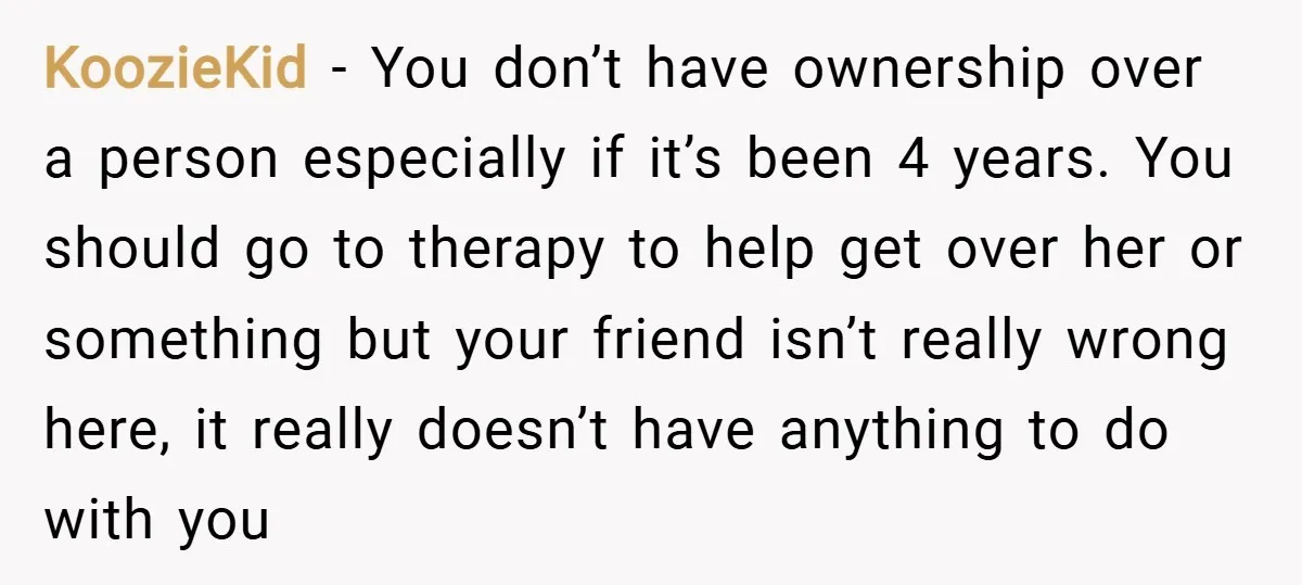 KoozieKid − You don’t have ownership over a person especially if it’s been 4 years. You should go to therapy to help get over her or something but your friend...