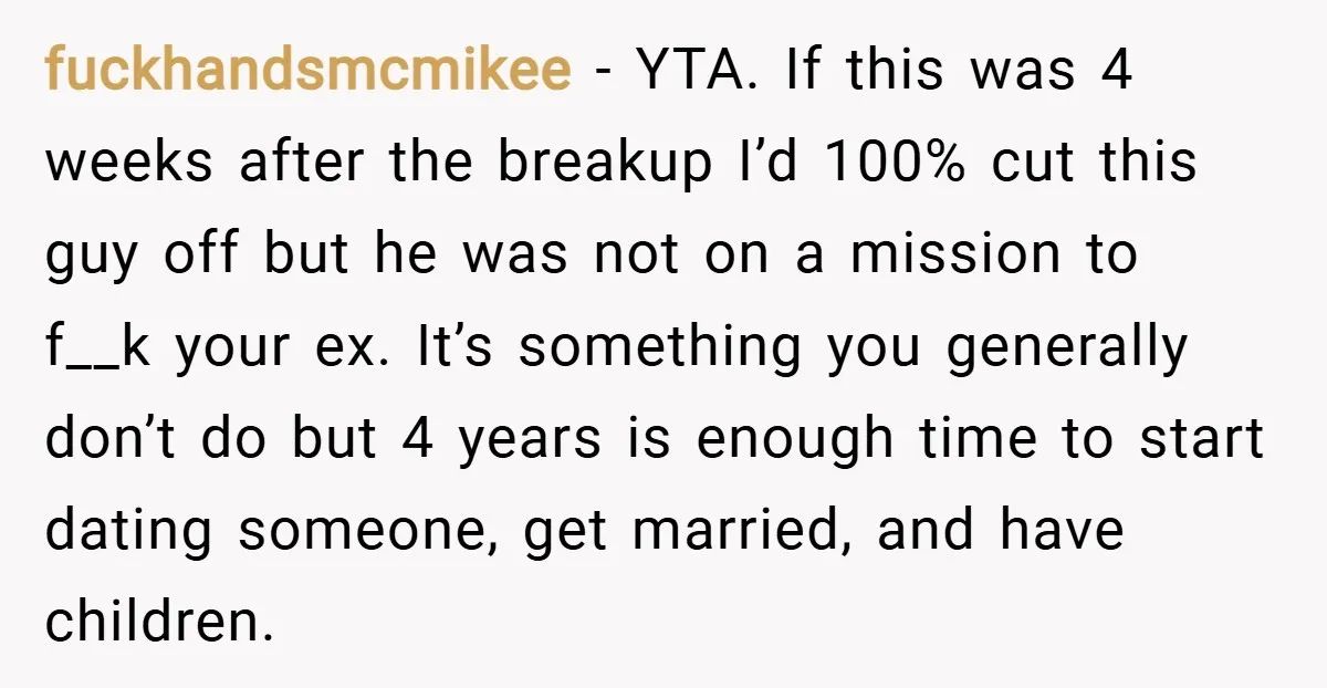 fuckhandsmcmikee − YTA. If this was 4 weeks after the breakup I’d 100% cut this guy off but he was not on a mission to f__k your ex. It’s something...