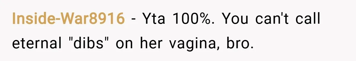 Inside-War8916 − Yta 100%. You can't call eternal "dibs" on her vagina, bro.