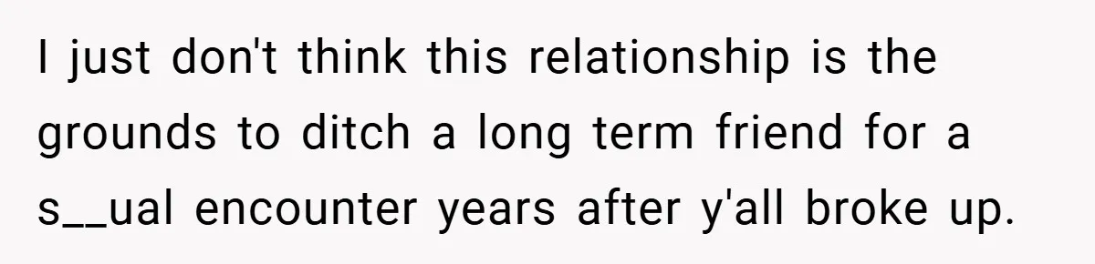 I just don't think this relationship is the grounds to ditch a long term friend for a s__ual encounter years after y'all broke up.