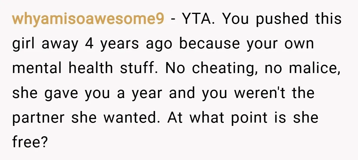 whyamisoawesome9 − YTA. You pushed this girl away 4 years ago because your own mental health stuff. No cheating, no malice, she gave you a year and you weren't the...