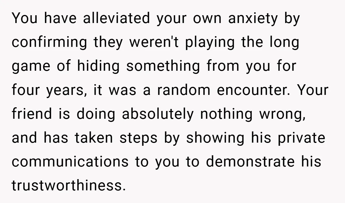 You have alleviated your own anxiety by confirming they weren't playing the long game of hiding something from you for four years, it was a random encounter. Your friend is...