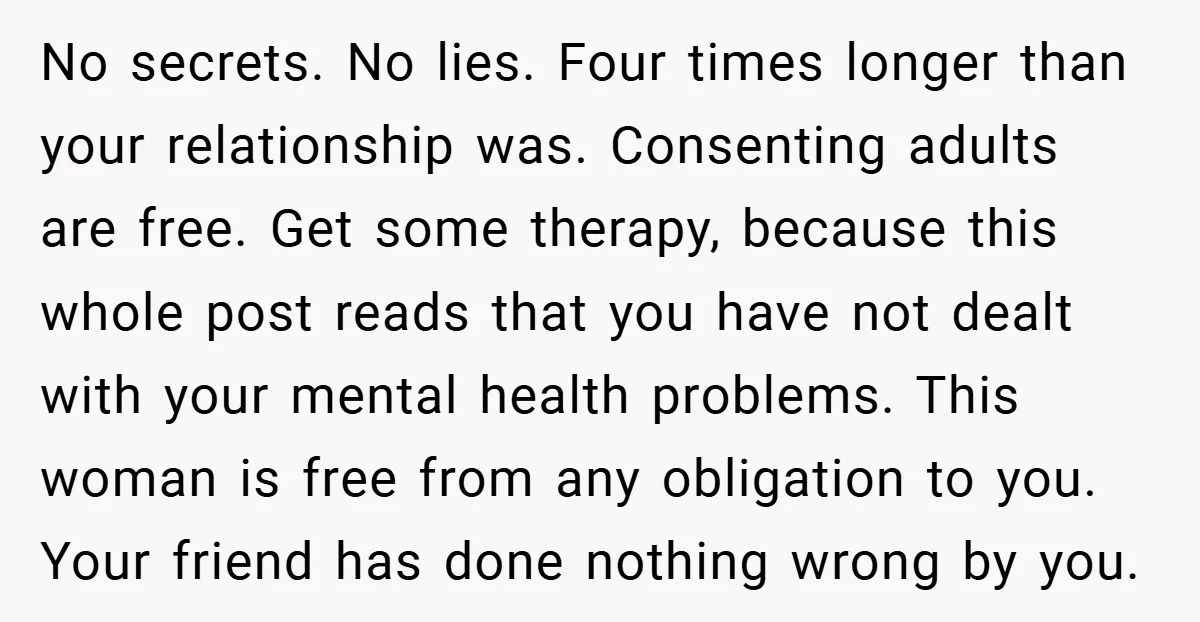 No secrets. No lies. Four times longer than your relationship was. Consenting adults are free. Get some therapy, because this whole post reads that you have not dealt with your...