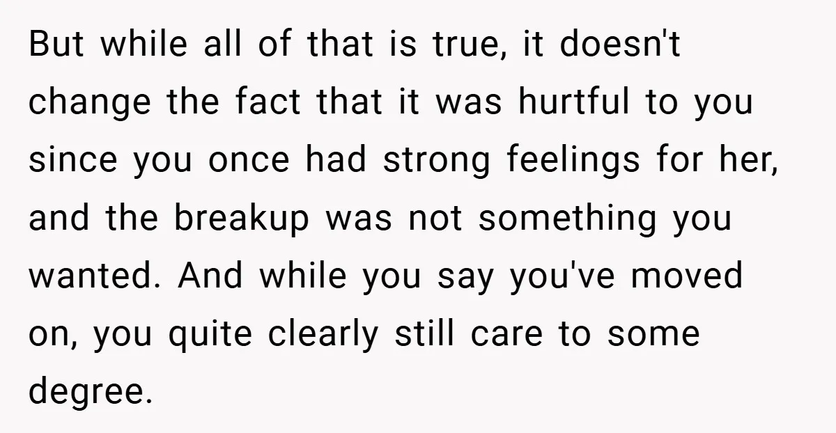 But while all of that is true, it doesn't change the fact that it was hurtful to you since you once had strong feelings for her, and the breakup was...
