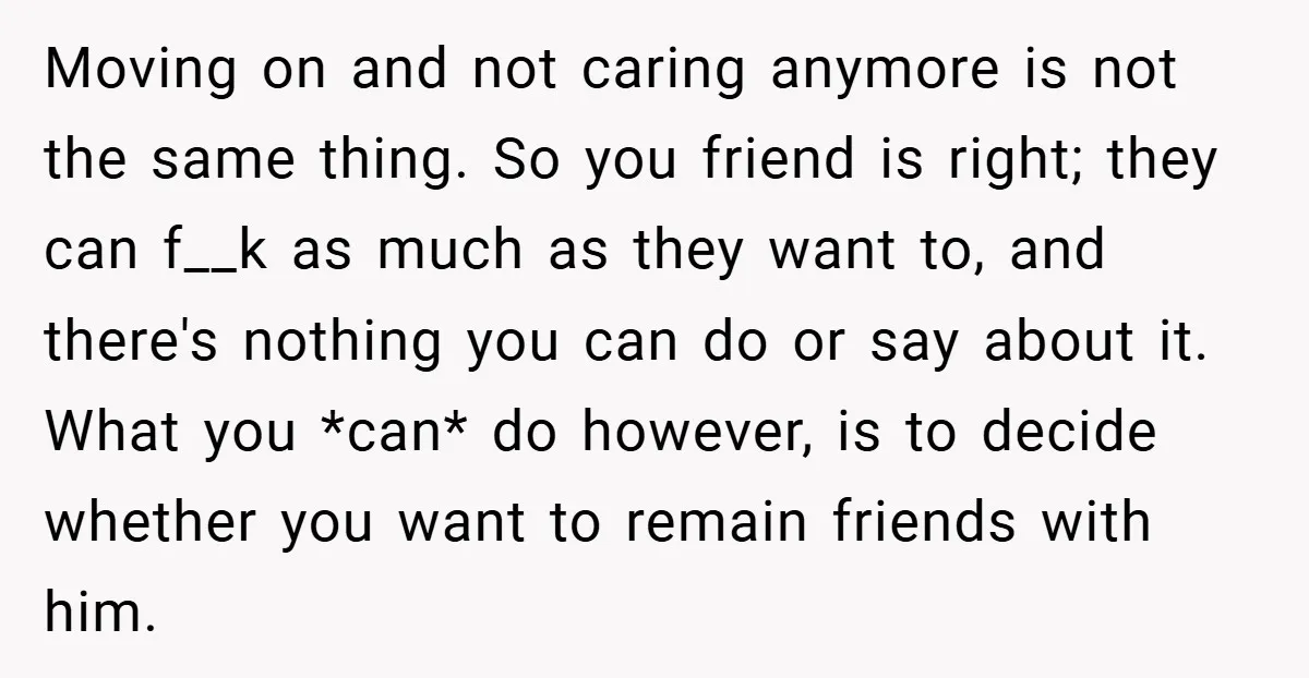 Moving on and not caring anymore is not the same thing. So you friend is right; they can f__k as much as they want to, and there's nothing you can...