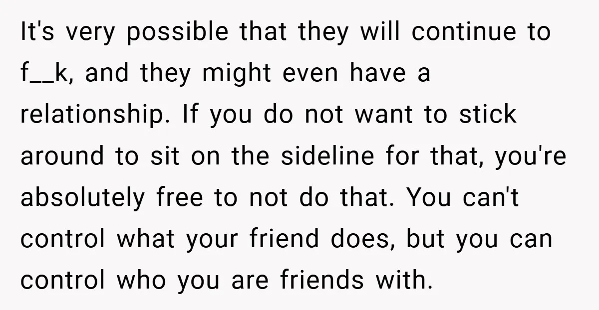 It's very possible that they will continue to f__k, and they might even have a relationship. If you do not want to stick around to sit on the sideline for...