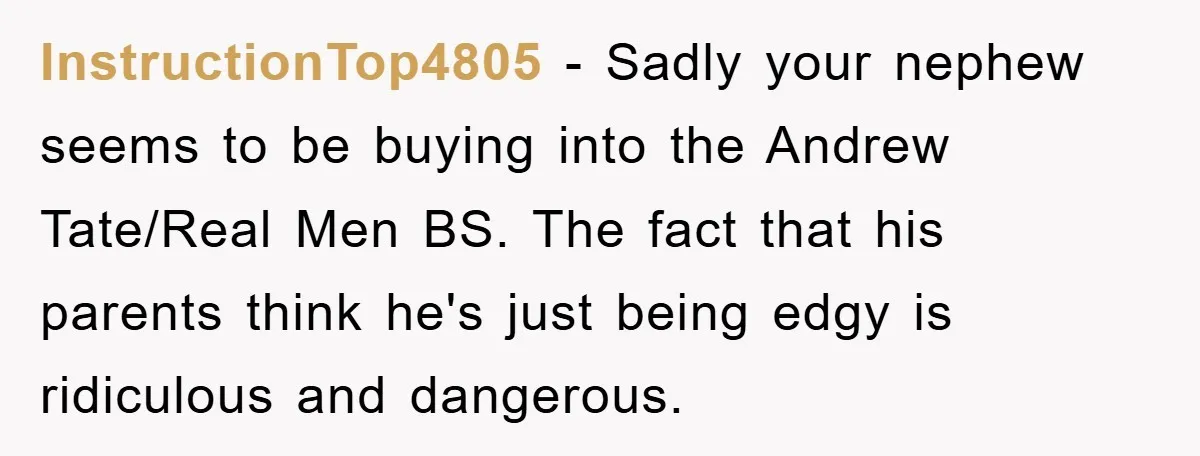 InstructionTop4805 − Sadly your nephew seems to be buying into the Andrew Tate/Real Men BS. The fact that his parents think he's just being edgy is ridiculous and dangerous.
