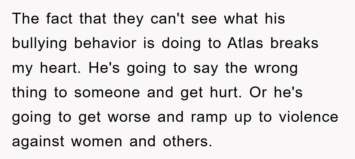 The fact that they can't see what his bullying behavior is doing to Atlas breaks my heart. He's going to say the wrong thing to someone and get hurt. Or...