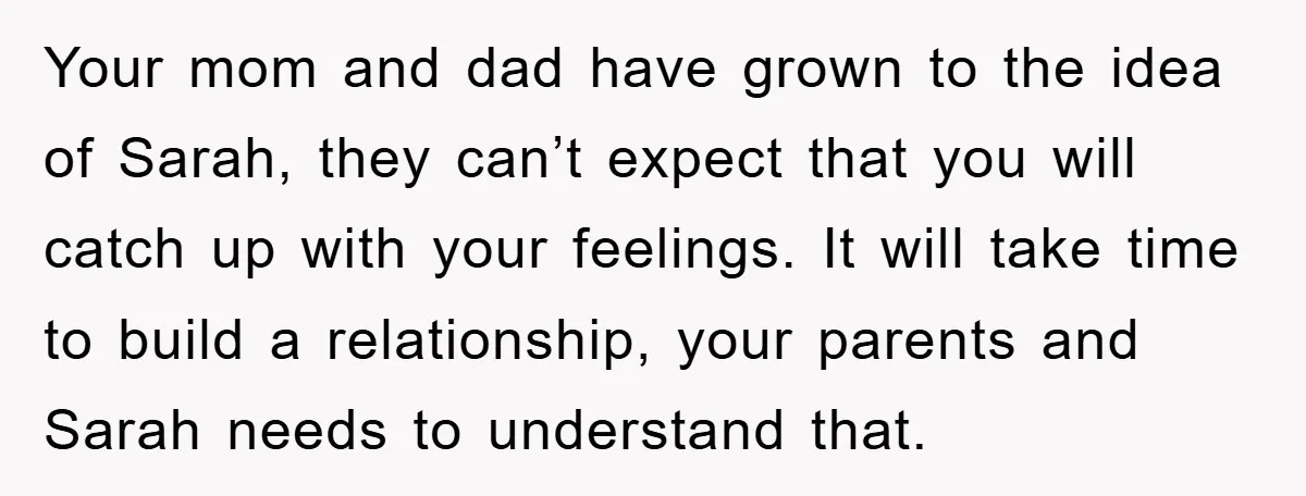 Your mom and dad have grown to the idea of Sarah, they can’t expect that you will catch up with your feelings. It will take time to build a relationship,...