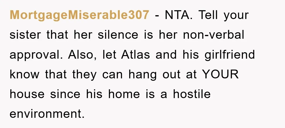 MortgageMiserable307 − NTA. Tell your sister that her silence is her non-verbal approval. Also, let Atlas and his girlfriend know that they can hang out at YOUR house since his...