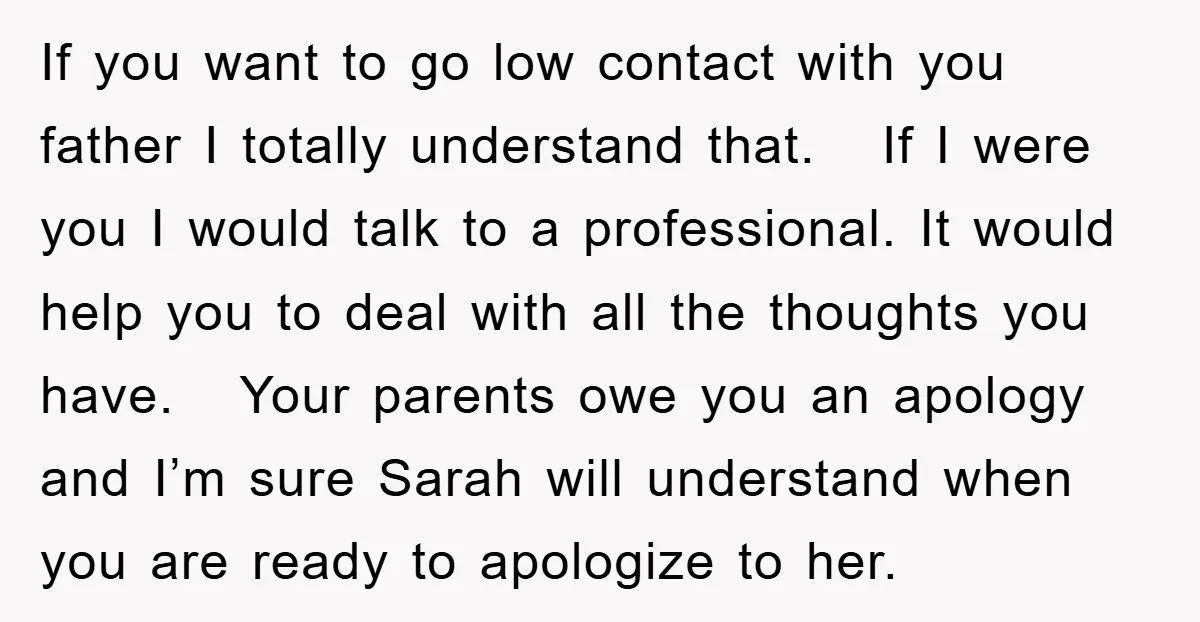 If you want to go low contact with you father I totally understand that. If I were you I would talk to a professional. It would help you to deal...