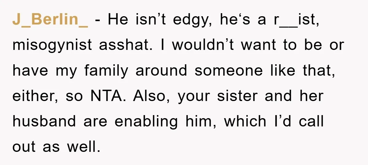 J_Berlin_ − He isn’t edgy, he‘s a r__ist, misogynist asshat. I wouldn’t want to be or have my family around someone like that, either, so NTA. Also, your sister and...