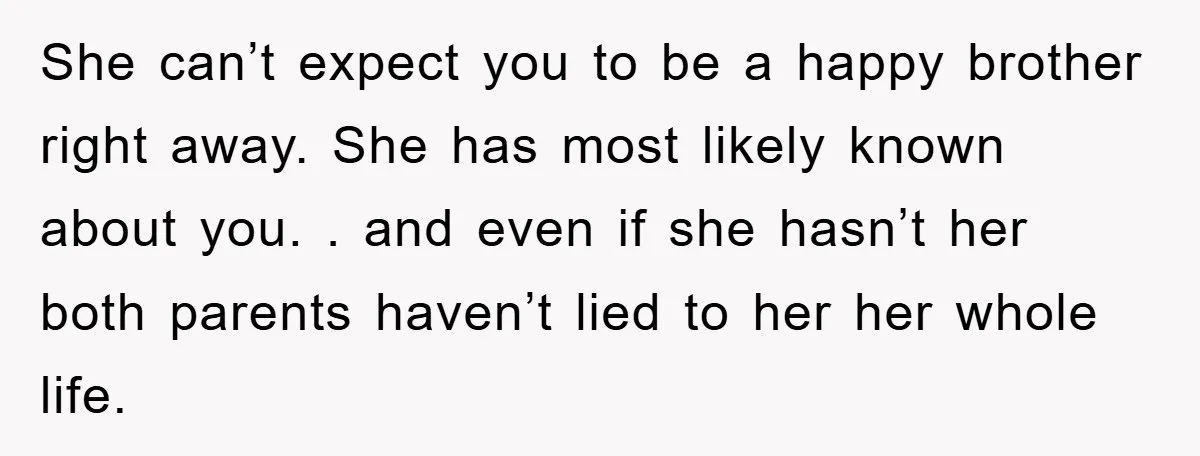 She can’t expect you to be a happy brother right away. She has most likely known about you. . and even if she hasn’t her both parents haven’t lied to...