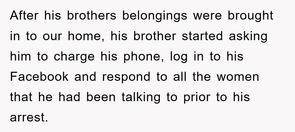 After his brothers belongings were brought in to our home, his brother started asking him to charge his phone, log in to his Facebook and respond to all the women...