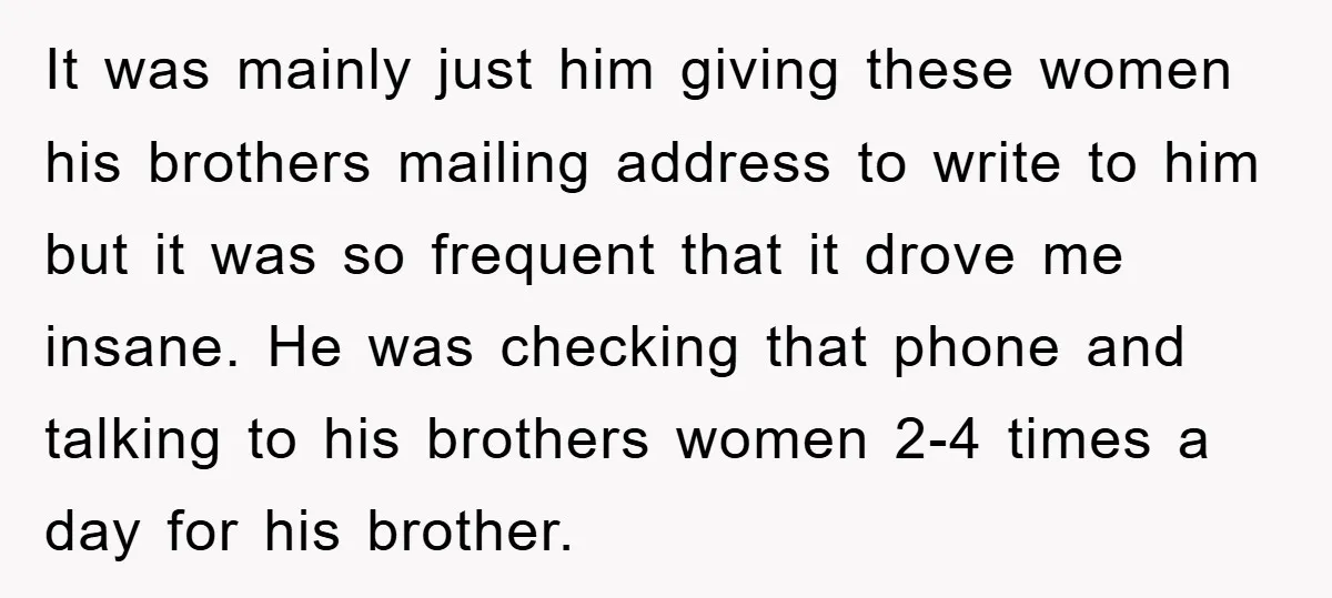It was mainly just him giving these women his brothers mailing address to write to him but it was so frequent that it drove me insane. He was checking that...