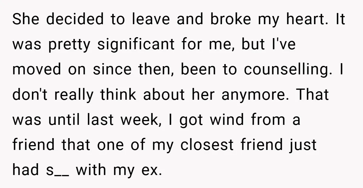 She decided to leave and broke my heart. It was pretty significant for me, but I've moved on since then, been to counselling. I don't really think about her anymore....