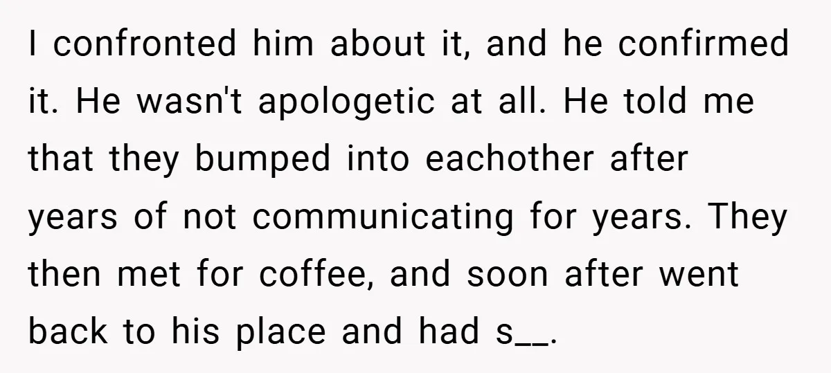 I confronted him about it, and he confirmed it. He wasn't apologetic at all. He told me that they bumped into eachother after years of not communicating for years. They...