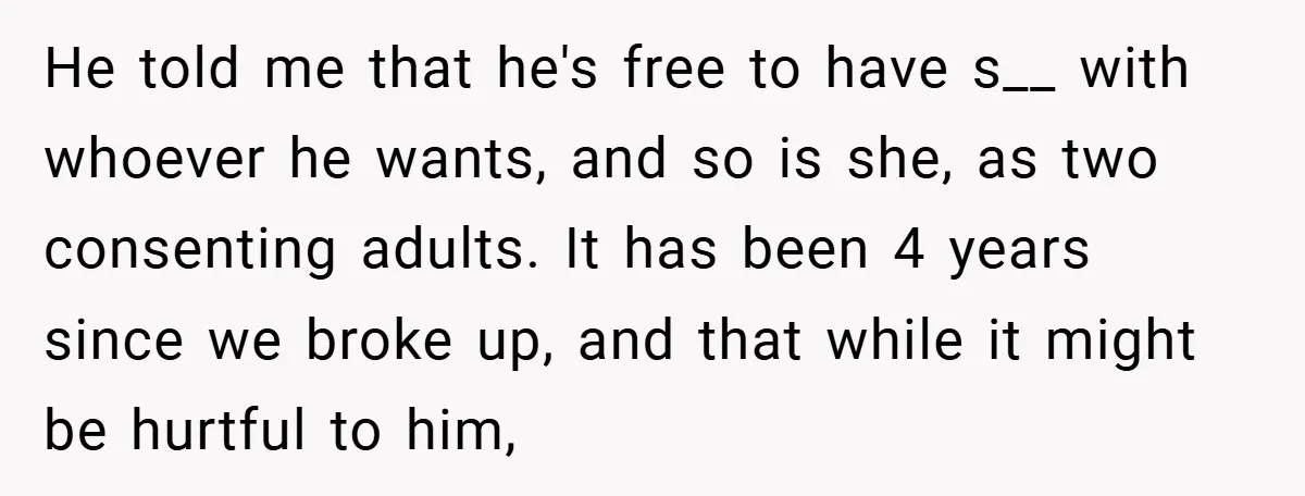 He told me that he's free to have s__ with whoever he wants, and so is she, as two consenting adults. It has been 4 years since we broke up,...