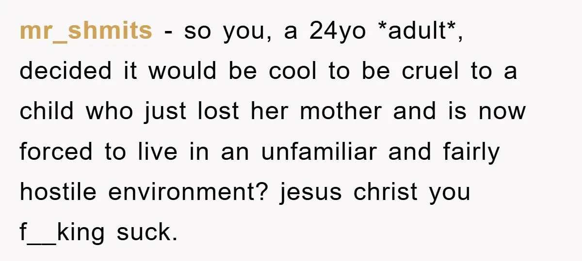 mr_shmits − so you, a 24yo *adult*, decided it would be cool to be cruel to a child who just lost her mother and is now forced to live in...