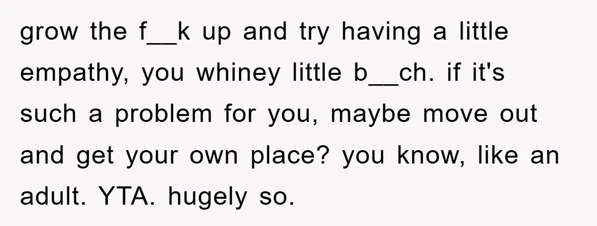 grow the f__k up and try having a little empathy, you whiney little b__ch. if it's such a problem for you, maybe move out and get your own place? you...