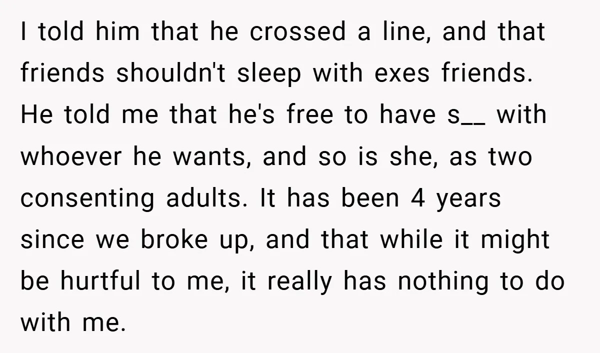 I told him that he crossed a line, and that friends shouldn't sleep with exes friends. He told me that he's free to have s__ with whoever he wants, and...