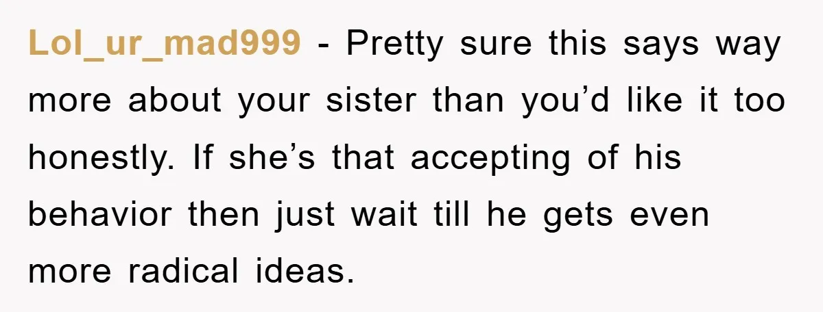 Lol_ur_mad999 − Pretty sure this says way more about your sister than you’d like it too honestly. If she’s that accepting of his behavior then just wait till he gets...