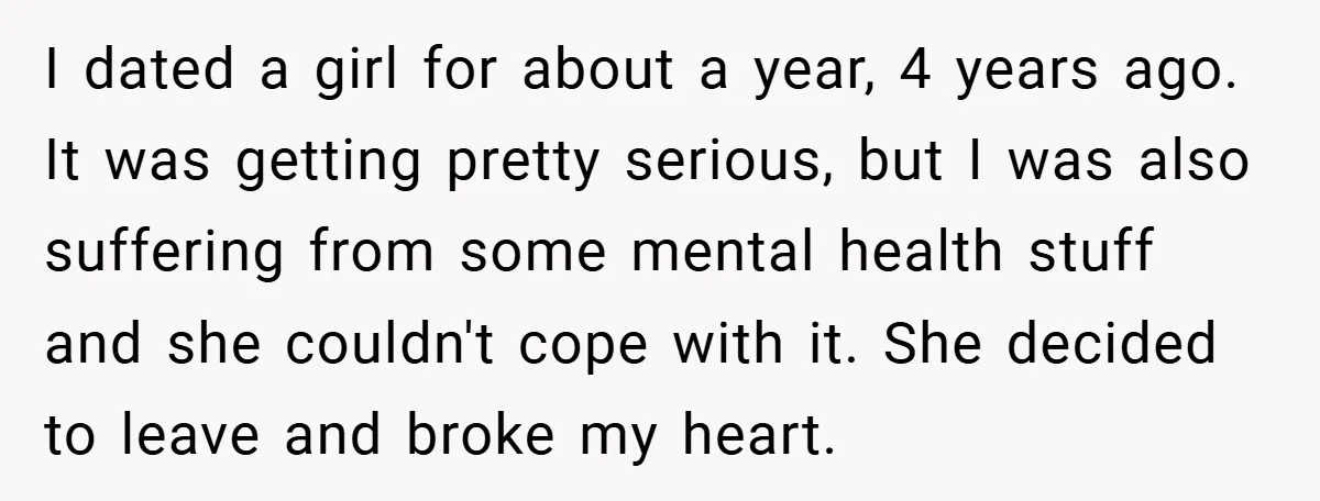 I dated a girl for about a year, 4 years ago. It was getting pretty serious, but I was also suffering from some mental health stuff and she couldn't cope...