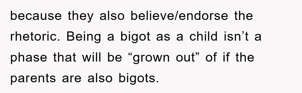 because they also believe/endorse the rhetoric. Being a bigot as a child isn’t a phase that will be “grown out” of if the parents are also bigots.