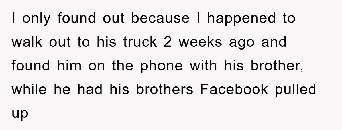 I only found out because I happened to walk out to his truck 2 weeks ago and found him on the phone with his brother, while he had his brothers...