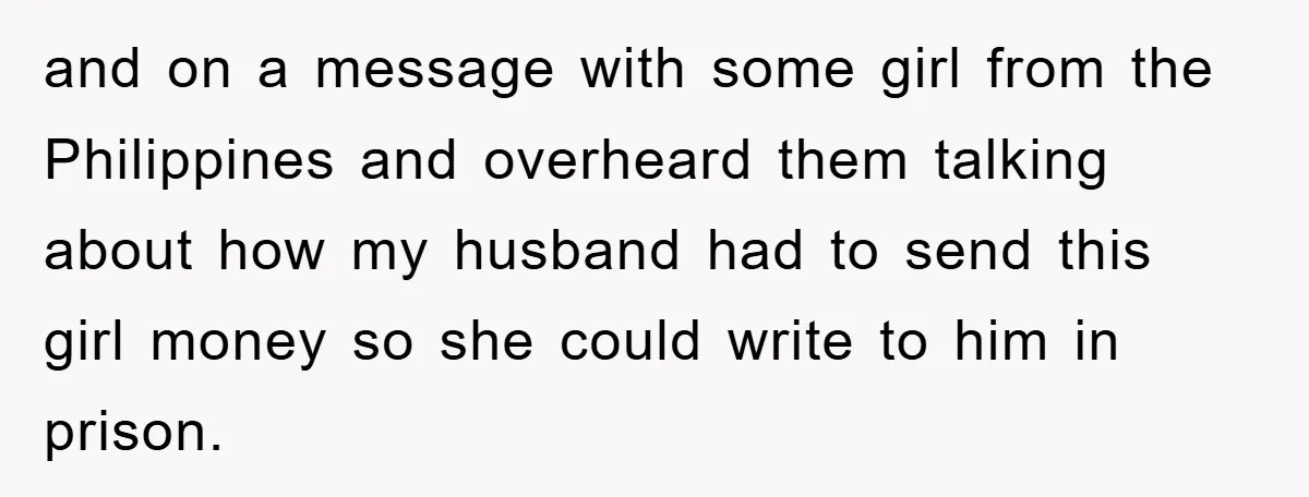 and on a message with some girl from the Philippines and overheard them talking about how my husband had to send this girl money so she could write to him...