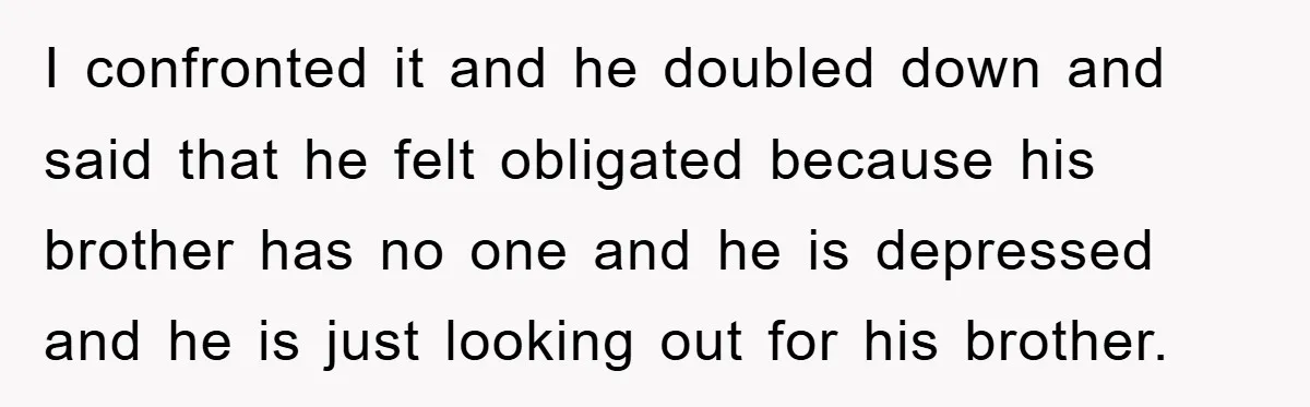 I confronted it and he doubled down and said that he felt obligated because his brother has no one and he is depressed and he is just looking out for...