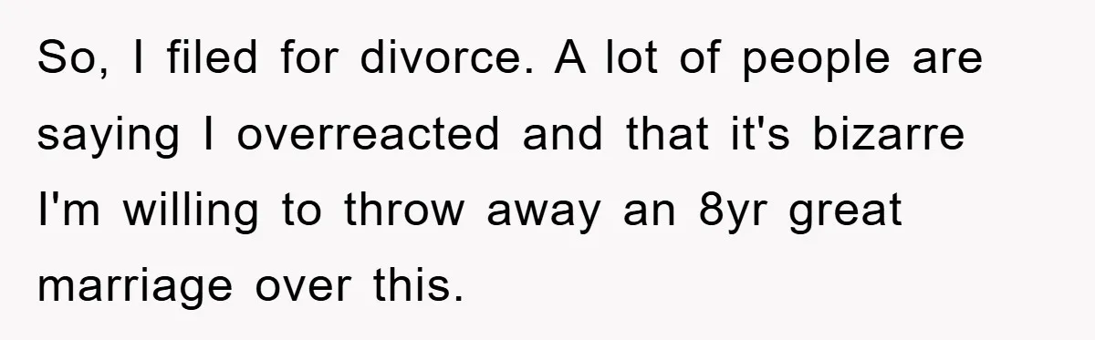 So, I filed for divorce. A lot of people are saying I overreacted and that it's bizarre I'm willing to throw away an 8yr great marriage over this.