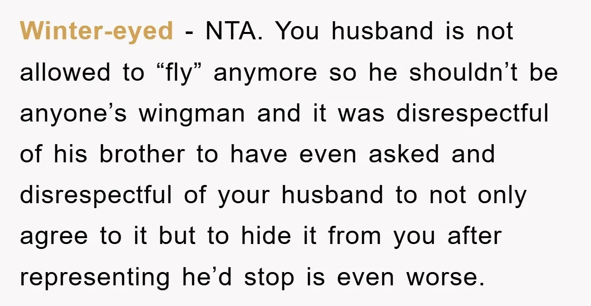 Winter-eyed − NTA. You husband is not allowed to “fly” anymore so he shouldn’t be anyone’s wingman and it was disrespectful of his brother to have even asked and disrespectful...