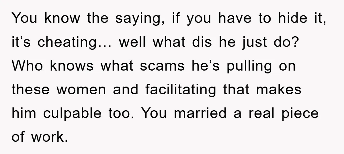 You know the saying, if you have to hide it, it’s cheating… well what dis he just do? Who knows what scams he’s pulling on these women and facilitating that...
