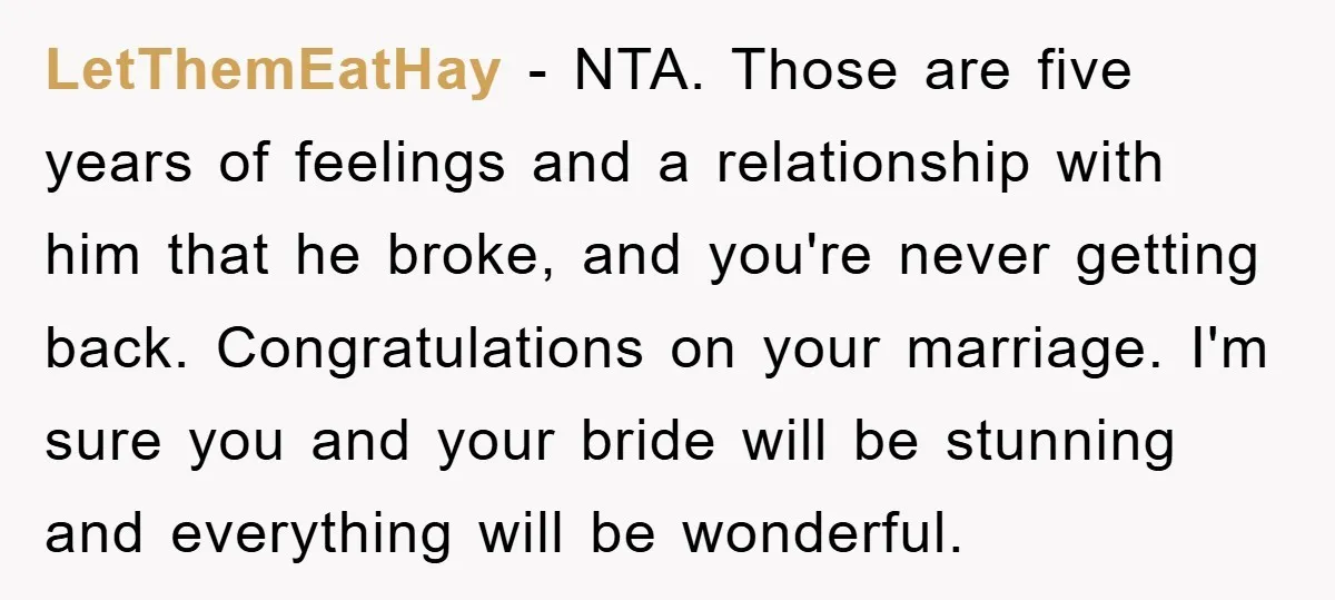 LetThemEatHay - NTA. Those are five years of feelings and a relationship with him that he broke, and you're never getting back. Congratulations on your marriage. I'm sure you and...