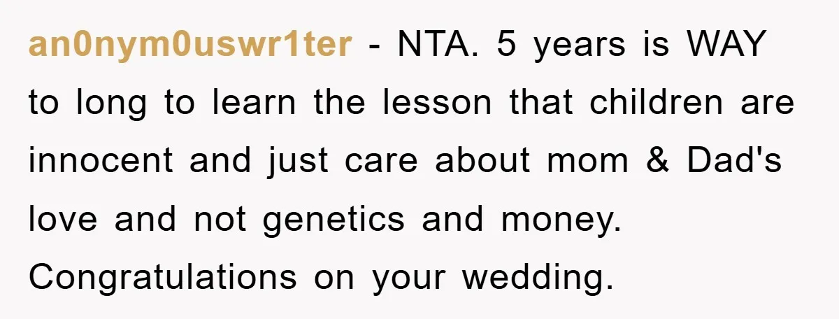 an0nym0uswr1ter - NTA. 5 years is WAY to long to learn the lesson that children are innocent and just care about mom & Dad's love and not genetics and money....