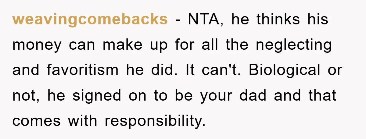 weavingcomebacks - NTA, he thinks his money can make up for all the neglecting and favoritism he did. It can't. Biological or not, he signed on to be your dad...