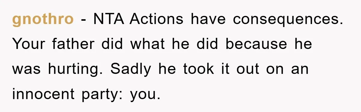 gnothro - NTA Actions have consequences. Your father did what he did because he was hurting. Sadly he took it out on an innocent party: you.