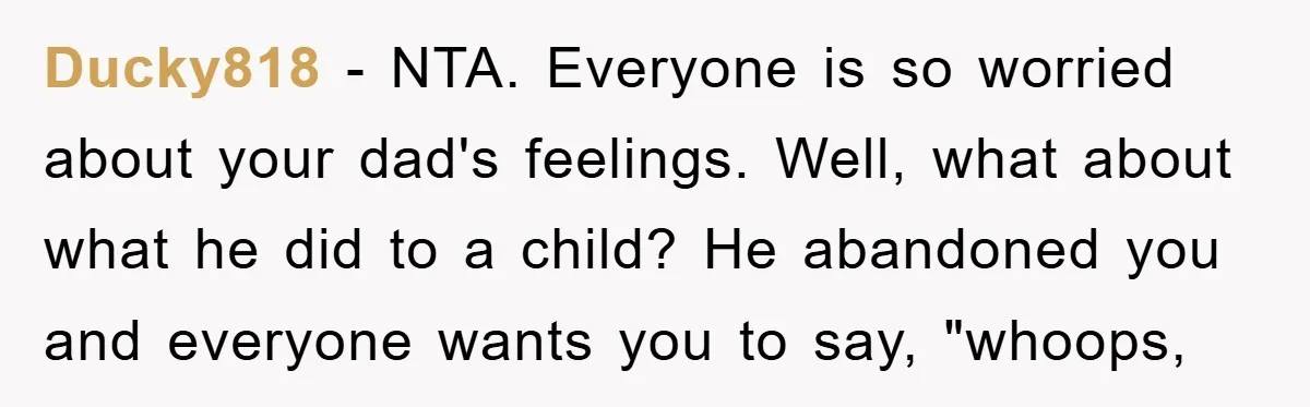 Ducky818 - NTA. Everyone is so worried about your dad's feelings. Well, what about what he did to a child? He abandoned you and everyone wants you to say, "whoops,