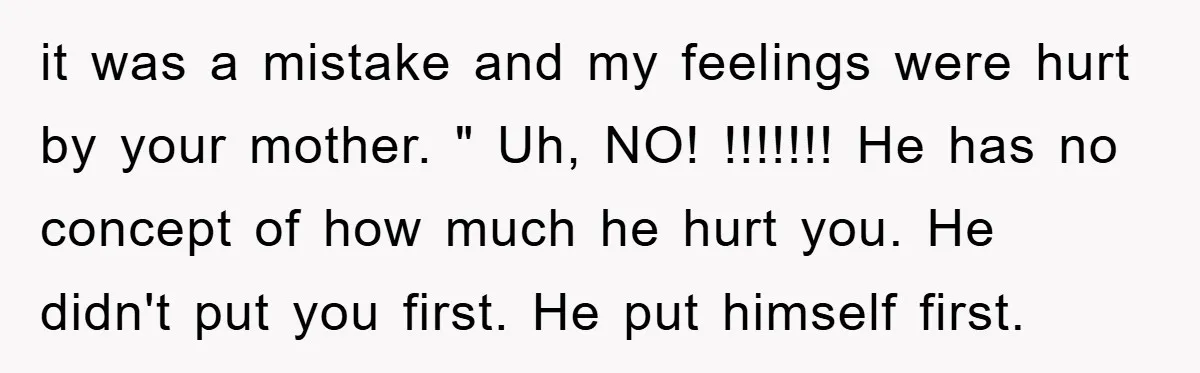 it was a mistake and my feelings were hurt by your mother. " Uh, NO! !!!!!!! He has no concept of how much he hurt you. He didn't put you...
