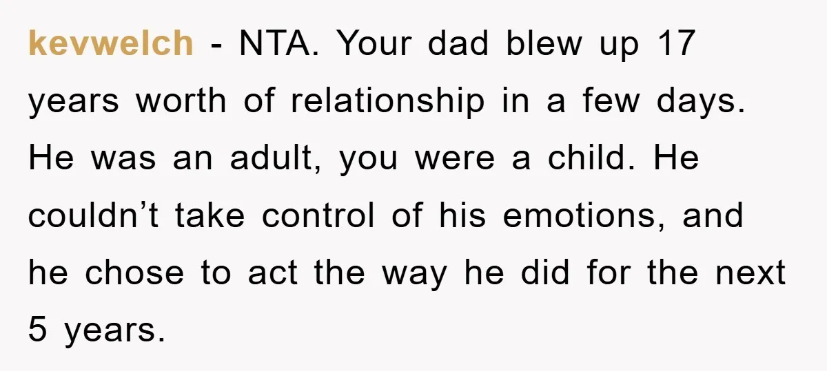 kevwelch - NTA. Your dad blew up 17 years worth of relationship in a few days. He was an adult, you were a child. He couldn’t take control of his...