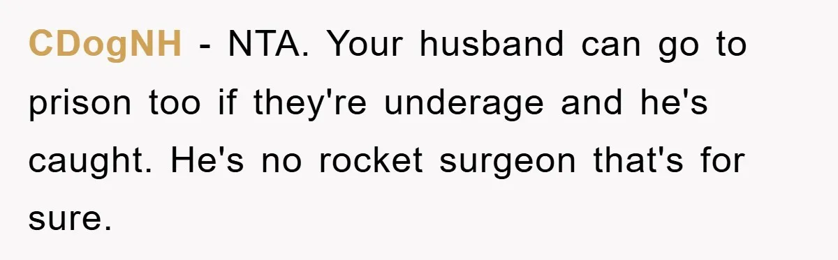 CDogNH − NTA. Your husband can go to prison too if they're underage and he's caught. He's no rocket surgeon that's for sure.
