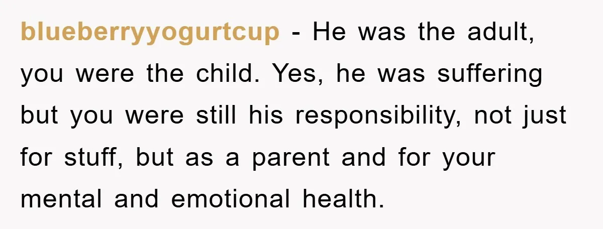 blueberryyogurtcup - He was the adult, you were the child. Yes, he was suffering but you were still his responsibility, not just for stuff, but as a parent and for...